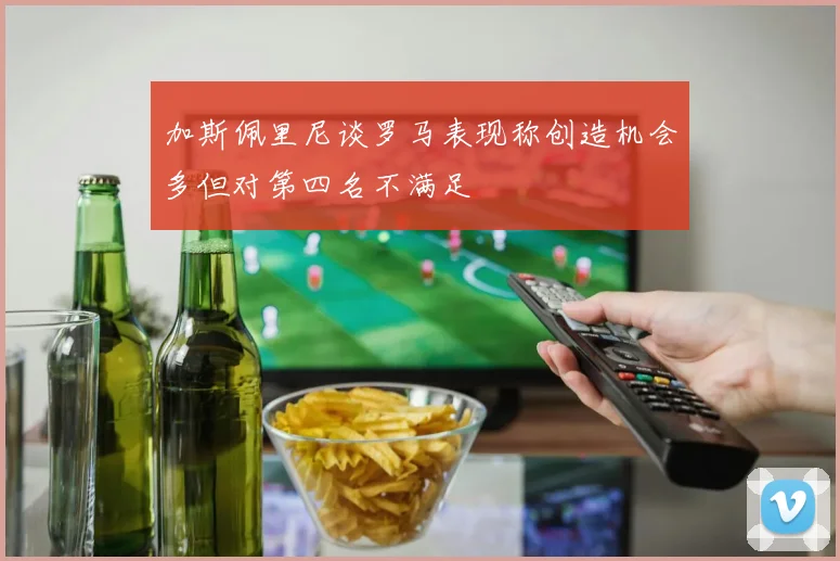 加斯佩里尼谈罗马表现称创造机会多但对第四名不满足