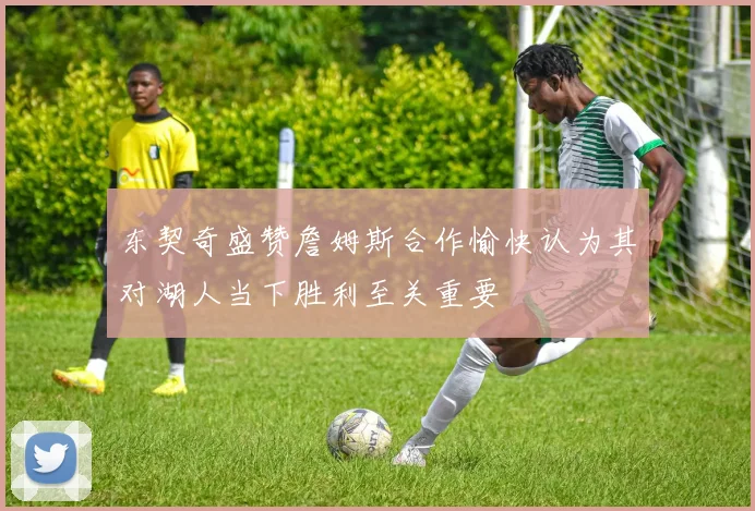 东契奇盛赞詹姆斯合作愉快认为其对湖人当下胜利至关重要