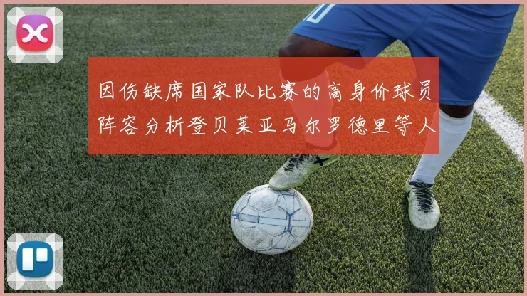 因伤缺席国家队比赛的高身价球员阵容分析登贝莱亚马尔罗德里等人入选
