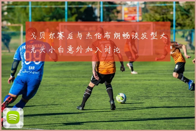 戈贝尔赛后与杰伦布朗畅谈发型大光头小白意外加入讨论