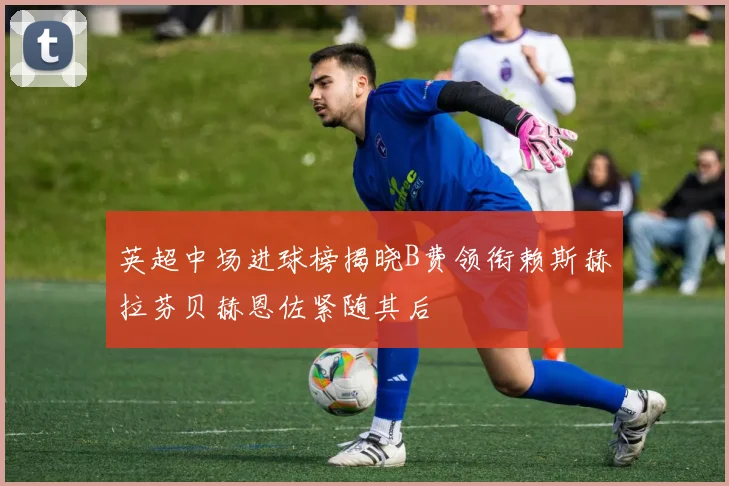 英超中场进球榜揭晓B费领衔赖斯赫拉芬贝赫恩佐紧随其后
