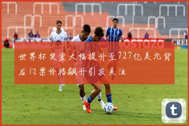 世界杯奖金大幅提升至727亿美元背后门票价格飙升引发关注