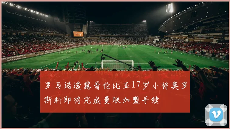 罗马诺透露哥伦比亚17岁小将奥罗斯科即将完成曼联加盟手续