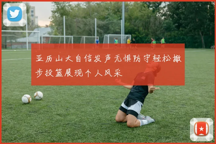 亚历山大自信发声无惧防守轻松撤步投篮展现个人风采