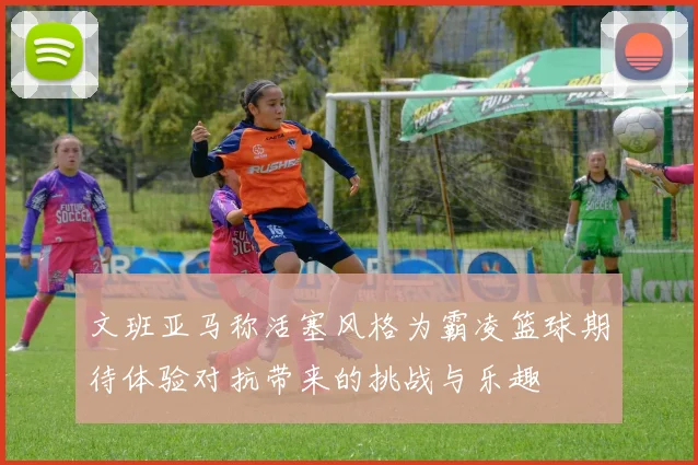 文班亚马称活塞风格为霸凌篮球期待体验对抗带来的挑战与乐趣