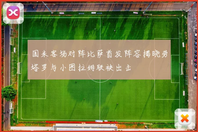 国米客场对阵比萨首发阵容揭晓劳塔罗与小图拉姆联袂出击