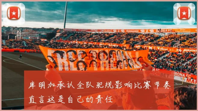 库明加承认全队犯规影响比赛节奏直言这是自己的责任