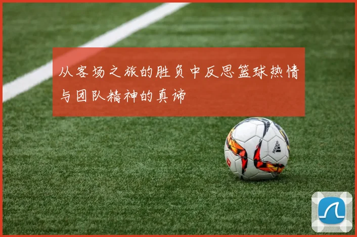 从客场之旅的胜负中反思篮球热情与团队精神的真谛