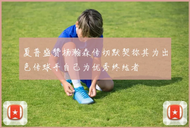 夏普盛赞杨瀚森传切默契称其为出色传球手自己为优秀终结者