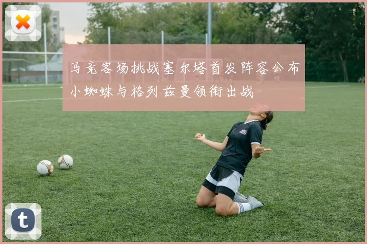 马竞客场挑战塞尔塔首发阵容公布小蜘蛛与格列兹曼领衔出战