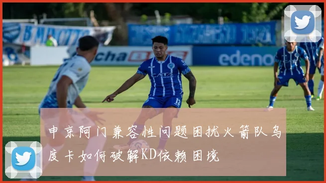 申京阿门兼容性问题困扰火箭队乌度卡如何破解KD依赖困境
