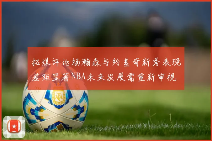 拓媒评论杨瀚森与约基奇新秀表现差距显著NBA未来发展需重新审视