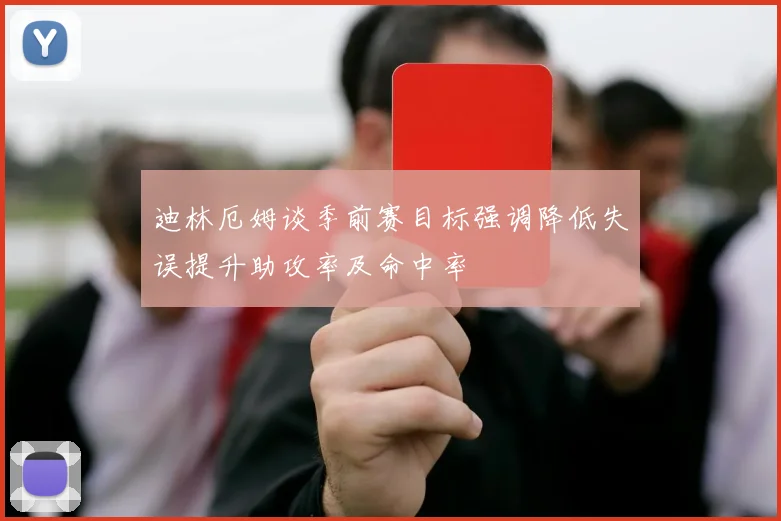 迪林厄姆谈季前赛目标强调降低失误提升助攻率及命中率